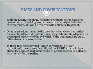  With the LASIK technique, no major or serious events have ever
been reported, involving loss of the eye or of eyesight. Infection is
extremely rare, but can be resolved with antibiotic treatment.
 On rare occasions it may be the case that when vision has settled,
the results obtained do not fully meet expectations. This depends on
the natural reactivity of the eye which, if the treatments are equal,
differs from person to person.
 In these rare cases, termed “under-corrections” or “over-
corrections”, the extreme flexibility of the LASIK Xtra technique
allows for a subsequent intervention to perfect the results obtained,
with no risk for the patient
 
