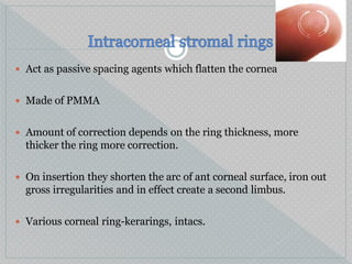  Act as passive spacing agents which flatten the cornea
 Made of PMMA
 Amount of correction depends on the ring thickness, more
thicker the ring more correction.
 On insertion they shorten the arc of ant corneal surface, iron out
gross irregularities and in effect create a second limbus.
 Various corneal ring-kerarings, intacs.
 