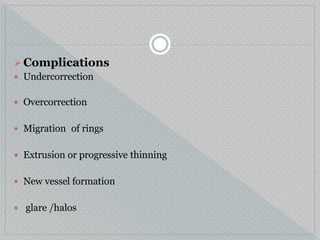  Complications
 Undercorrection
 Overcorrection
 Migration of rings
 Extrusion or progressive thinning
 New vessel formation
 glare /halos
 
