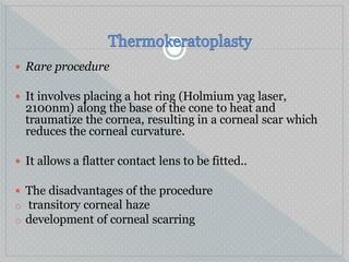  Rare procedure
 It involves placing a hot ring (Holmium yag laser,
2100nm) along the base of the cone to heat and
traumatize the cornea, resulting in a corneal scar which
reduces the corneal curvature.
 It allows a flatter contact lens to be fitted..
 The disadvantages of the procedure
o transitory corneal haze
o development of corneal scarring
 