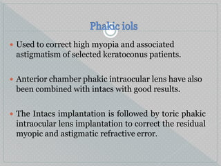  Used to correct high myopia and associated
astigmatism of selected keratoconus patients.
 Anterior chamber phakic intraocular lens have also
been combined with intacs with good results.
 The Intacs implantation is followed by toric phakic
intraocular lens implantation to correct the residual
myopic and astigmatic refractive error.
 