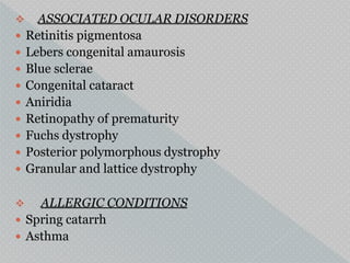  ASSOCIATED OCULAR DISORDERS
 Retinitis pigmentosa
 Lebers congenital amaurosis
 Blue sclerae
 Congenital cataract
 Aniridia
 Retinopathy of prematurity
 Fuchs dystrophy
 Posterior polymorphous dystrophy
 Granular and lattice dystrophy
 ALLERGIC CONDITIONS
 Spring catarrh
 Asthma
 