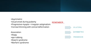 •Asymmetric
•Usual onset during puberty
•Progressive myopia + irregular astigmatism
•Corneal thinning with conical deformation
Association
•Atopy
•eye rubbing
•Down’s syndrome
•Marfan’s syndrome
 