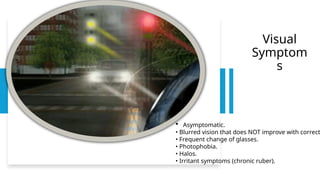 Visual
Symptom
s
 Asymptomatic.
• Blurred vision that does NOT improve with correct
• Frequent change of glasses.
• Photophobia.
• Halos.
• Irritant symptoms (chronic ruber).
 