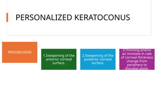 PERSONALIZED KERATOCONUS
PROGRESSION
1.Steepening of the
anterior corneal
surface.
2.Steepening of the
posterior corneal
surface.
3.Thinning and/or
an increase in rate
of corneal thickness
change from
periphery to
thinnest point.
 