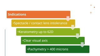 Indications
•Spectacle / contact lens intolerance
•Keratometry up to 62D
•Clear visual axis
•Pachymetry > 400 microns
 