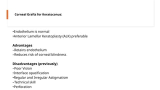 •Endothelium is normal
•Anterior Lamellar Keratoplasty (ALK) preferable
Advantages
–Retains endothelium
–Reduces risk of corneal blindness
Disadvantages (previously)
–Poor Vision
•Interface opacification
•Regular and Irregular Astigmatism
–Technical skill
•Perforation
Corneal Grafts for Keratoconus:
 
