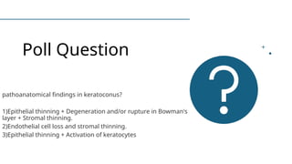 Poll Question
pathoanatomical findings in keratoconus?
1)Epithelial thinning + Degeneration and/or rupture in Bowman's
layer + Stromal thinning.
2)Endothelial cell loss and stromal thinning.
3)Epithelial thinning + Activation of keratocytes
 