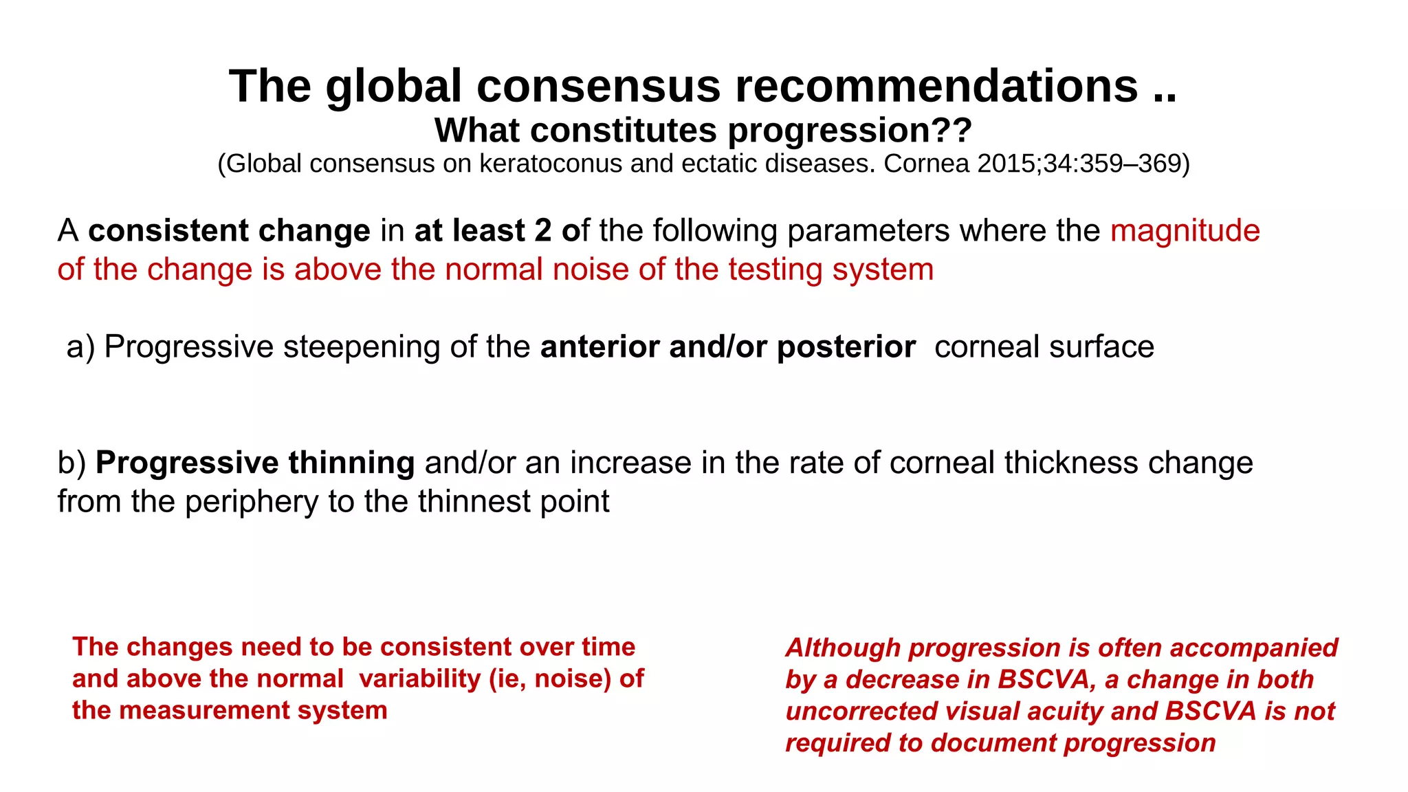 The global consensus recommendations ..
What constitutes progression??
(Global consensus on keratoconus and ectatic diseases. Cornea 2015;34:359–369)
A consistent change in at least 2 of the following parameters where the magnitude
of the change is above the normal noise of the testing system
a) Progressive steepening of the anterior and/or posterior corneal surface
b) Progressive thinning and/or an increase in the rate of corneal thickness change
from the periphery to the thinnest point
Although progression is often accompanied
by a decrease in BSCVA, a change in both
uncorrected visual acuity and BSCVA is not
required to document progression
The changes need to be consistent over time
and above the normal variability (ie, noise) of
the measurement system
 