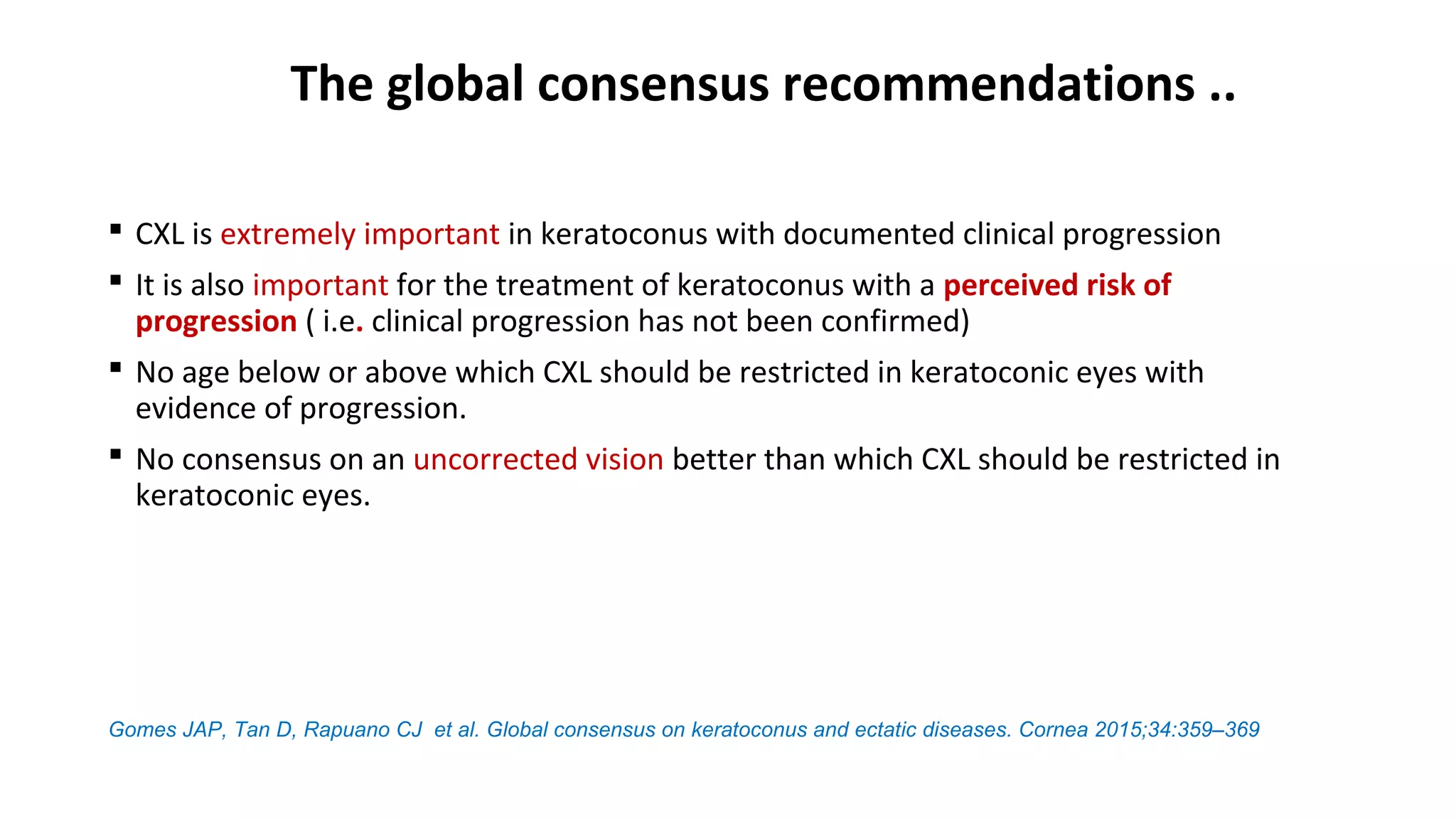 The global consensus recommendations ..
 CXL is extremely important in keratoconus with documented clinical progression
 It is also important for the treatment of keratoconus with a perceived risk of
progression ( i.e. clinical progression has not been confirmed)
 No age below or above which CXL should be restricted in keratoconic eyes with
evidence of progression.
 No consensus on an uncorrected vision better than which CXL should be restricted in
keratoconic eyes.
Gomes JAP, Tan D, Rapuano CJ et al. Global consensus on keratoconus and ectatic diseases. Cornea 2015;34:359–369
 
