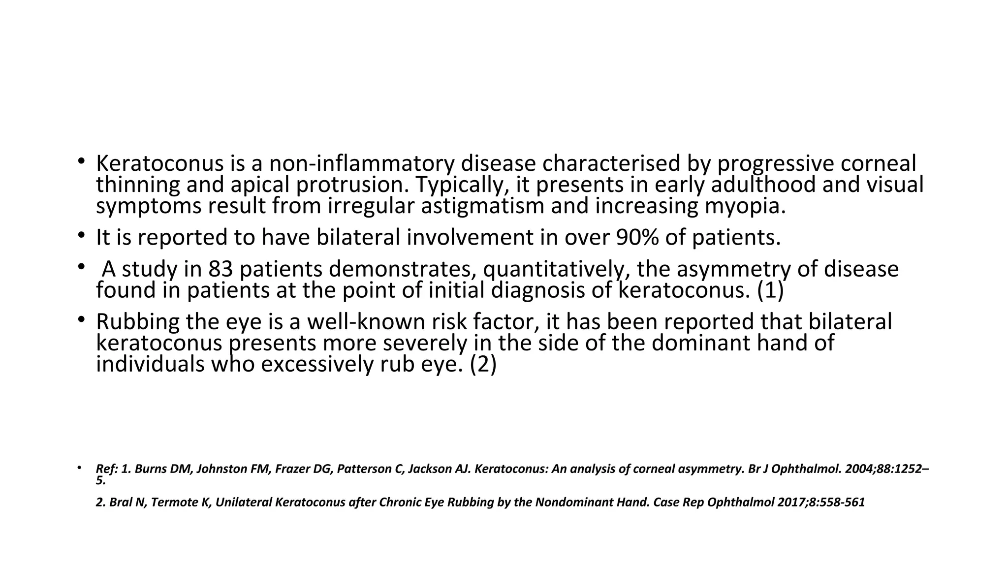 • Keratoconus is a non-inflammatory disease characterised by progressive corneal
thinning and apical protrusion. Typically, it presents in early adulthood and visual
symptoms result from irregular astigmatism and increasing myopia.
• It is reported to have bilateral involvement in over 90% of patients.
• A study in 83 patients demonstrates, quantitatively, the asymmetry of disease
found in patients at the point of initial diagnosis of keratoconus. (1)
• Rubbing the eye is a well-known risk factor, it has been reported that bilateral
keratoconus presents more severely in the side of the dominant hand of
individuals who excessively rub eye. (2)
• Ref: 1. Burns DM, Johnston FM, Frazer DG, Patterson C, Jackson AJ. Keratoconus: An analysis of corneal asymmetry. Br J Ophthalmol. 2004;88:1252–
5.
2. Bral N, Termote K, Unilateral Keratoconus after Chronic Eye Rubbing by the Nondominant Hand. Case Rep Ophthalmol 2017;8:558-561
 