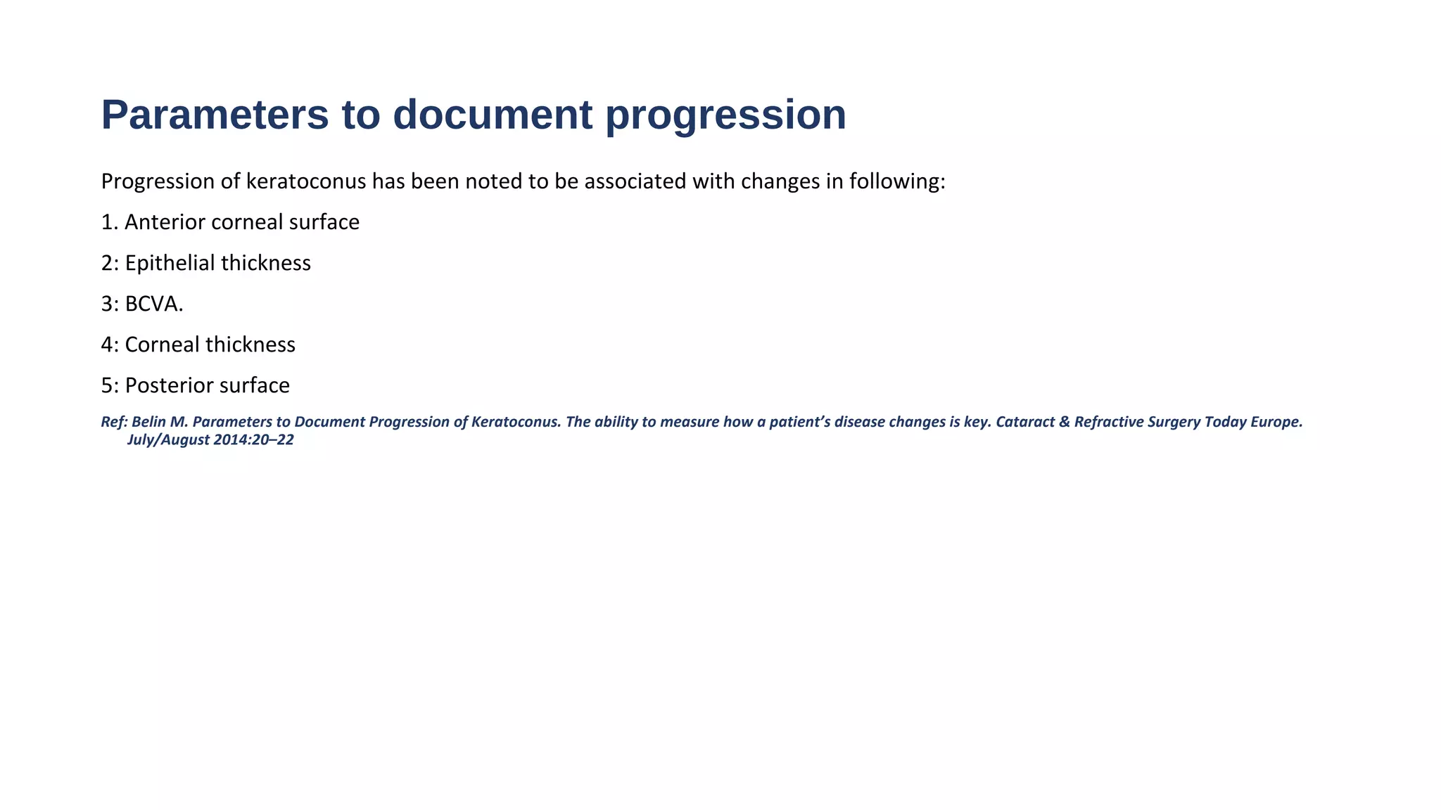 Parameters to document progression
Progression of keratoconus has been noted to be associated with changes in following:
1. Anterior corneal surface
2: Epithelial thickness
3: BCVA.
4: Corneal thickness
5: Posterior surface
Ref: Belin M. Parameters to Document Progression of Keratoconus. The ability to measure how a patient’s disease changes is key. Cataract & Refractive Surgery Today Europe.
July/August 2014:20–22
 