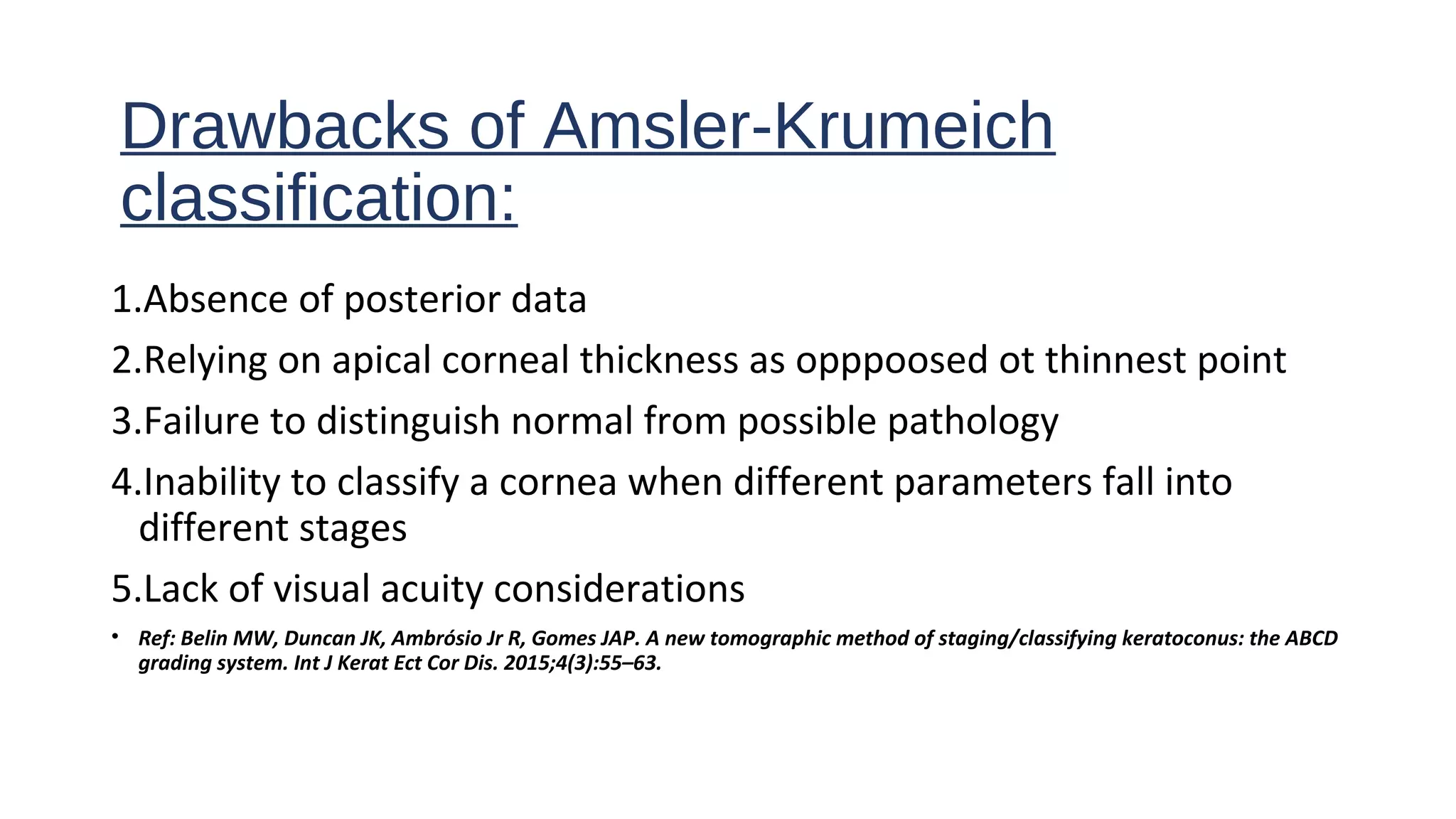 Drawbacks of Amsler-Krumeich
classification:
1.Absence of posterior data
2.Relying on apical corneal thickness as opppoosed ot thinnest point
3.Failure to distinguish normal from possible pathology
4.Inability to classify a cornea when different parameters fall into
different stages
5.Lack of visual acuity considerations
• Ref: Belin MW, Duncan JK, Ambrósio Jr R, Gomes JAP. A new tomographic method of staging/classifying keratoconus: the ABCD
grading system. Int J Kerat Ect Cor Dis. 2015;4(3):55–63.
 