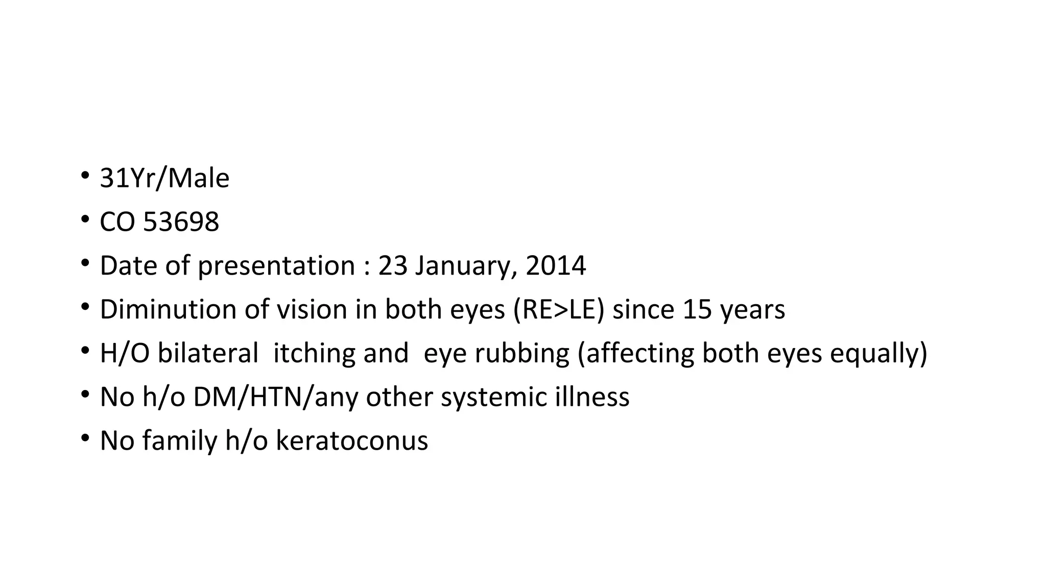 • 31Yr/Male
• CO 53698
• Date of presentation : 23 January, 2014
• Diminution of vision in both eyes (RE>LE) since 15 years
• H/O bilateral itching and eye rubbing (affecting both eyes equally)
• No h/o DM/HTN/any other systemic illness
• No family h/o keratoconus
 