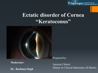 Ectatic disorder of Cornea
“Keratoconus”
Prepared by:
Santosh Chhetri
Master in Clinical Optometry (II Batch)
Moderator:
Dr. Rachana Singh
 