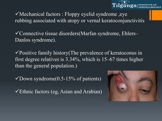 Mechanical factors : Floppy eyelid syndrome ,eye
rubbing associated with atopy or vernal keratoconjunctivitis
Connective tissue disorders(Marfan syndrome, Ehlers–
Danlos syndrome).
Positive family history(The prevalence of keratoconus in
first degree relatives is 3.34%, which is 15–67 times higher
than the general population.)
Down syndrome(0.5-15% of patients)
Ethnic factors (eg, Asian and Arabian)
 