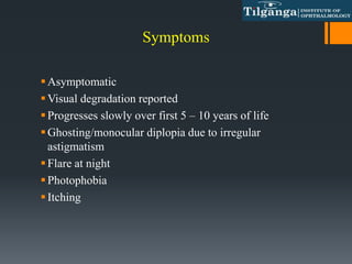 Symptoms
Asymptomatic
Visual degradation reported
Progresses slowly over first 5 – 10 years of life
Ghosting/monocular diplopia due to irregular
astigmatism
Flare at night
Photophobia
Itching
 