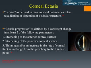 “Ectasia” as defined in most medical dictionaries refers
to a dilation or distention of a tubular structure. *
“Ectasia progression” is defined by a consistent change
in at least 2 of the following parameters :
1. Steepening of the anterior corneal surface
2. Steepening of the posterior corneal surface
3. Thinning and/or an increase in the rate of corneal
thickness change from the periphery to the thinnest
point.”*
Gomes JA, Rapuano CJ, Belin MW, Ambrósio Jr R. Global consensus on keratoconus diagnosis. Cornea. 2015
Dec 1;34(12):e38-9.
Corneal Ectasia
 