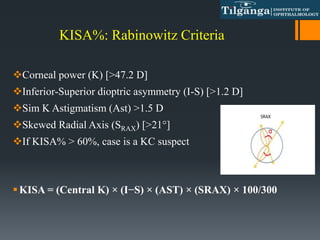 KISA%: Rabinowitz Criteria
Corneal power (K) [>47.2 D]
Inferior-Superior dioptric asymmetry (I-S) [>1.2 D]
Sim K Astigmatism (Ast) >1.5 D
Skewed Radial Axis (SRAX) [>21°]
If KISA% > 60%, case is a KC suspect
KISA = (Central K) × (I−S) × (AST) × (SRAX) × 100/300
 
