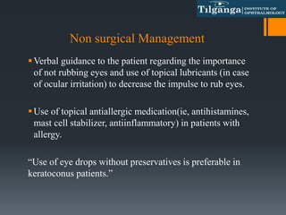Non surgical Management
Verbal guidance to the patient regarding the importance
of not rubbing eyes and use of topical lubricants (in case
of ocular irritation) to decrease the impulse to rub eyes.
Use of topical antiallergic medication(ie, antihistamines,
mast cell stabilizer, antiinflammatory) in patients with
allergy.
“Use of eye drops without preservatives is preferable in
keratoconus patients.”
 