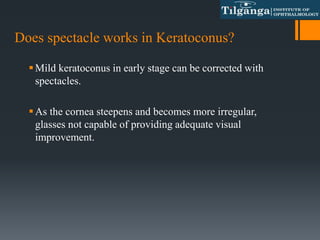Does spectacle works in Keratoconus?
Mild keratoconus in early stage can be corrected with
spectacles.
As the cornea steepens and becomes more irregular,
glasses not capable of providing adequate visual
improvement.
 