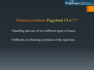 Potential problems Piggyback CLs????
Handling and care of two different types of lenses.
Difficulty in obtaining centration of the rigid lens.
 