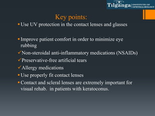 Key points:
Use UV protection in the contact lenses and glasses
Improve patient comfort in order to minimize eye
rubbing
Non-steroidal anti-inflammatory medications (NSAIDs)
Preservative-free artificial tears
Allergy medications
Use properly fit contact lenses
Contact and scleral lenses are extremely important for
visual rehab. in patients with keratoconus.
 