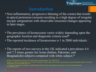 Introduction
Non-inflammatory, progressive thinning of the cornea that results
in apical protrusion (ectasia) resulting in a high degree of irregular
myopic astigmatism with observable structural changes appearing
in later stages.
The prevalence of keratoconus varies widely depending upon the
geographic location and diagnostic criteria used*
The reported incidence of keratoconus is 1 in 2000 individuals.*
The reports of two surveys in the UK indicated a prevalence 4.4
and 7.5 times greater for Asian (Indian, Pakistani, and
Bangladeshi) subjects compared with white subject.*
 Gokhale NS. Epidemiology of keratoconus. Indian journal of ophthalmology. 2013 Aug;61(8):382
 Georgiou T, Funnell CL, Cassels-Brown A, O’Connor R. Influence of ethnic origin on the incidence of keratoconus and associated atopic diseases in Asian and
white patients. Eye (Lond) 2004;18:379–83
 11. Pearson AR, Soneji B, Sarvananthan N, Sandforth-Smith JH. Does ethnic origin influence the incidence or severity of keratoconus? Eye
(Lond) 2000;14:625–8
 Rabinowitz YS. Keratoconus. Surv Ophthalmol 1998;42(4):297–319.
 Edwards M, McGhee CN, Dean S. The genetics of keratoconus. Clin Exp Ophthalmol 2001;29(6):345–51.
 