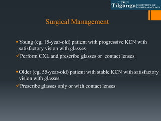 Surgical Management
Young (eg, 15-year-old) patient with progressive KCN with
satisfactory vision with glasses
Perform CXL and prescribe glasses or contact lenses
Older (eg, 55-year-old) patient with stable KCN with satisfactory
vision with glasses
Prescribe glasses only or with contact lenses
 