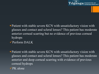 Patient with stable severe KCN with unsatisfactory vision with
glasses and contact and scleral lenses? This patient has moderate
anterior corneal scarring but no evidence of previous corneal
hydrops
Perform DALK
Patient with stable severe KCN with unsatisfactory vision with
glasses and contact and scleral lenses? This patient has moderate
anterior and deep corneal scarring with evidence of previous
corneal hydrops
PK alone
 
