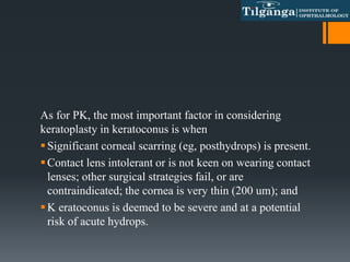 As for PK, the most important factor in considering
keratoplasty in keratoconus is when
Significant corneal scarring (eg, posthydrops) is present.
Contact lens intolerant or is not keen on wearing contact
lenses; other surgical strategies fail, or are
contraindicated; the cornea is very thin (200 um); and
K eratoconus is deemed to be severe and at a potential
risk of acute hydrops.
 
