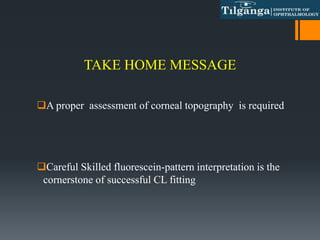 TAKE HOME MESSAGE
A proper assessment of corneal topography is required
Careful Skilled fluorescein-pattern interpretation is the
cornerstone of successful CL fitting
 