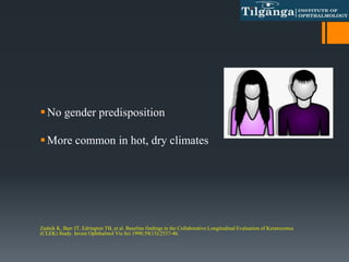 No gender predisposition
More common in hot, dry climates
Zadnik K, Barr JT, Edrington TB, et al. Baseline findings in the Collaborative Longitudinal Evaluation of Keratoconus
(CLEK) Study. Invest Ophthalmol Vis Sci 1998;39(13):2537-46.
 