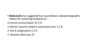 • Rabinowitz has suggested four quantitative videokeratographic
indices for screening keratoconus –
central corneal power 47.2 D
inferior-superior dioptric asymmetry over 1.2 D
 Sim-K astigmatism 1.5 D
 skewed radial axes 21
 