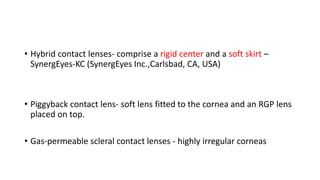 • Hybrid contact lenses- comprise a rigid center and a soft skirt –
SynergEyes-KC (SynergEyes Inc.,Carlsbad, CA, USA)
• Piggyback contact lens- soft lens fitted to the cornea and an RGP lens
placed on top.
• Gas-permeable scleral contact lenses - highly irregular corneas
 