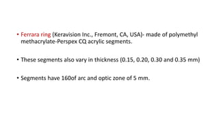 • Ferrara ring (Keravision Inc., Fremont, CA, USA)- made of polymethyl
methacrylate-Perspex CQ acrylic segments.
• These segments also vary in thickness (0.15, 0.20, 0.30 and 0.35 mm)
• Segments have 160of arc and optic zone of 5 mm.
 
