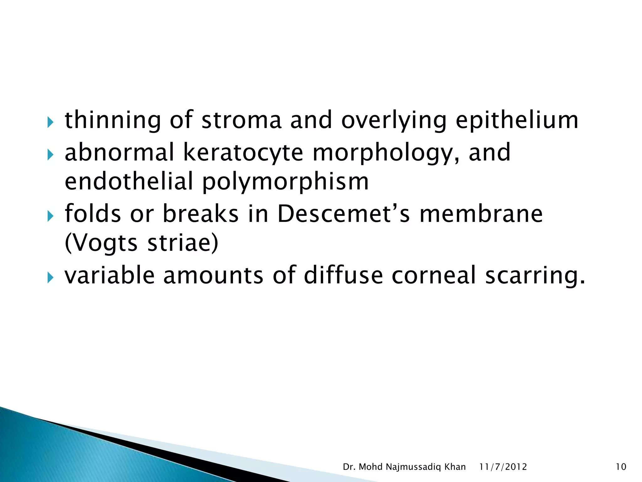    thinning of stroma and overlying epithelium
   abnormal keratocyte morphology, and
    endothelial polymorphism
   folds or breaks in Descemet’s membrane
    (Vogts striae)
   variable amounts of diffuse corneal scarring.




                            Dr. Mohd Najmussadiq Khan   11/7/2012   10
 