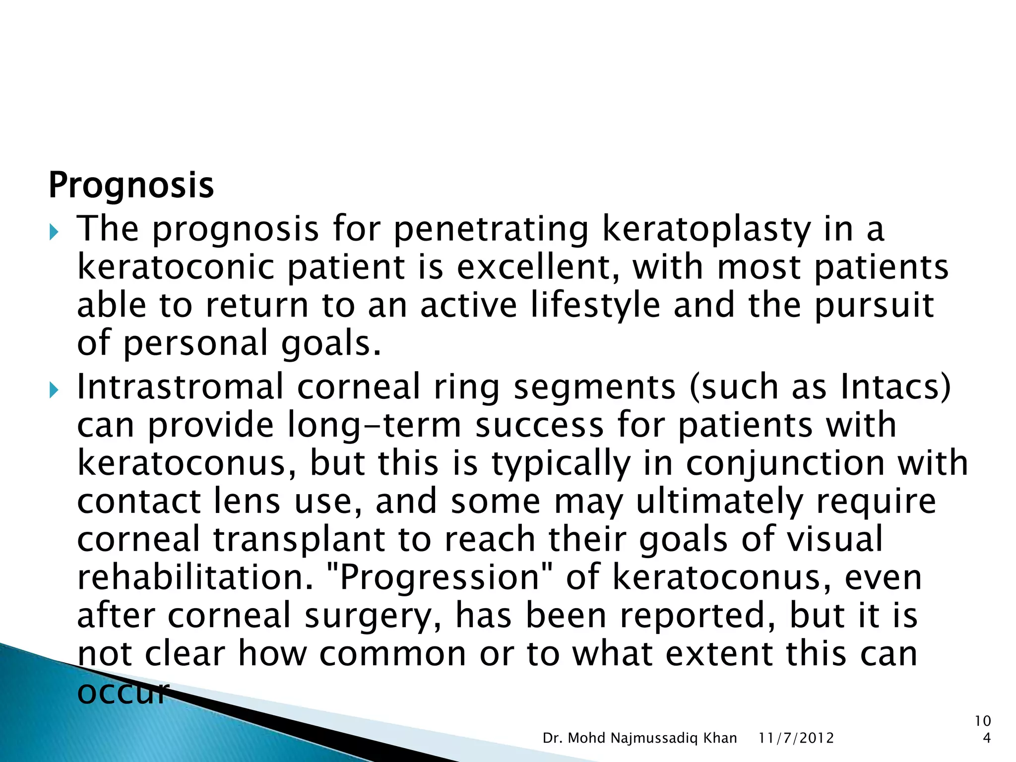 Prognosis
 The prognosis for penetrating keratoplasty in a
  keratoconic patient is excellent, with most patients
  able to return to an active lifestyle and the pursuit
  of personal goals.
 Intrastromal corneal ring segments (such as Intacs)
  can provide long-term success for patients with
  keratoconus, but this is typically in conjunction with
  contact lens use, and some may ultimately require
  corneal transplant to reach their goals of visual
  rehabilitation. "Progression" of keratoconus, even
  after corneal surgery, has been reported, but it is
  not clear how common or to what extent this can
  occur
                                                                      10
                              Dr. Mohd Najmussadiq Khan   11/7/2012    4
 