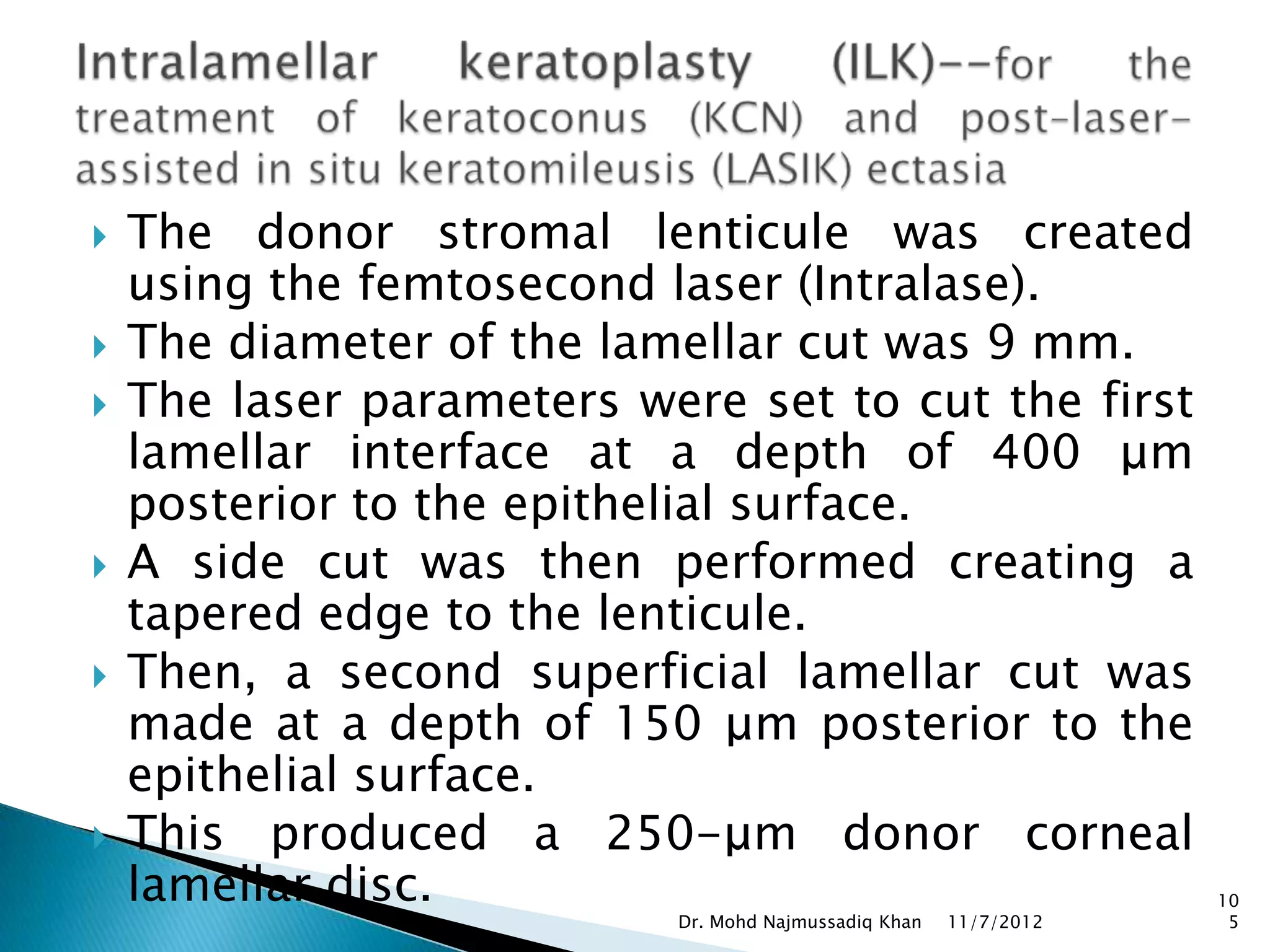    The donor stromal lenticule was created
    using the femtosecond laser (Intralase).
   The diameter of the lamellar cut was 9 mm.
   The laser parameters were set to cut the first
    lamellar interface at a depth of 400 μm
    posterior to the epithelial surface.
   A side cut was then performed creating a
    tapered edge to the lenticule.
   Then, a second superficial lamellar cut was
    made at a depth of 150 μm posterior to the
    epithelial surface.
   This produced a 250-μm donor corneal
    lamellar disc.                                                 10
                           Dr. Mohd Najmussadiq Khan   11/7/2012    5
 