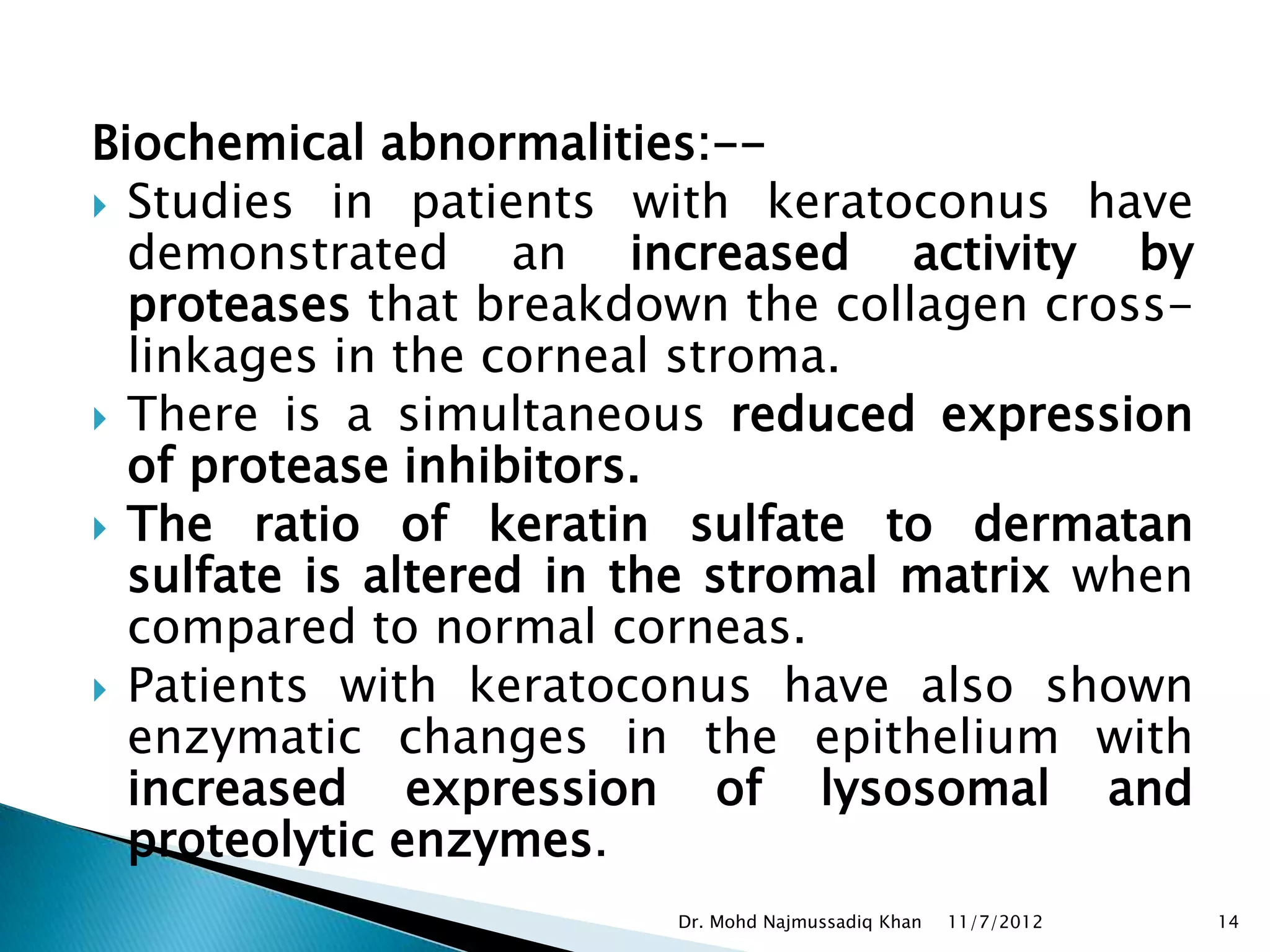 Biochemical abnormalities:--
 Studies in patients with keratoconus have
  demonstrated an increased activity by
  proteases that breakdown the collagen cross-
  linkages in the corneal stroma.
 There is a simultaneous reduced expression
  of protease inhibitors.
 The ratio of keratin sulfate to dermatan
  sulfate is altered in the stromal matrix when
  compared to normal corneas.
 Patients with keratoconus have also shown
  enzymatic changes in the epithelium with
  increased expression of lysosomal and
  proteolytic enzymes.
                         Dr. Mohd Najmussadiq Khan   11/7/2012   14
 
