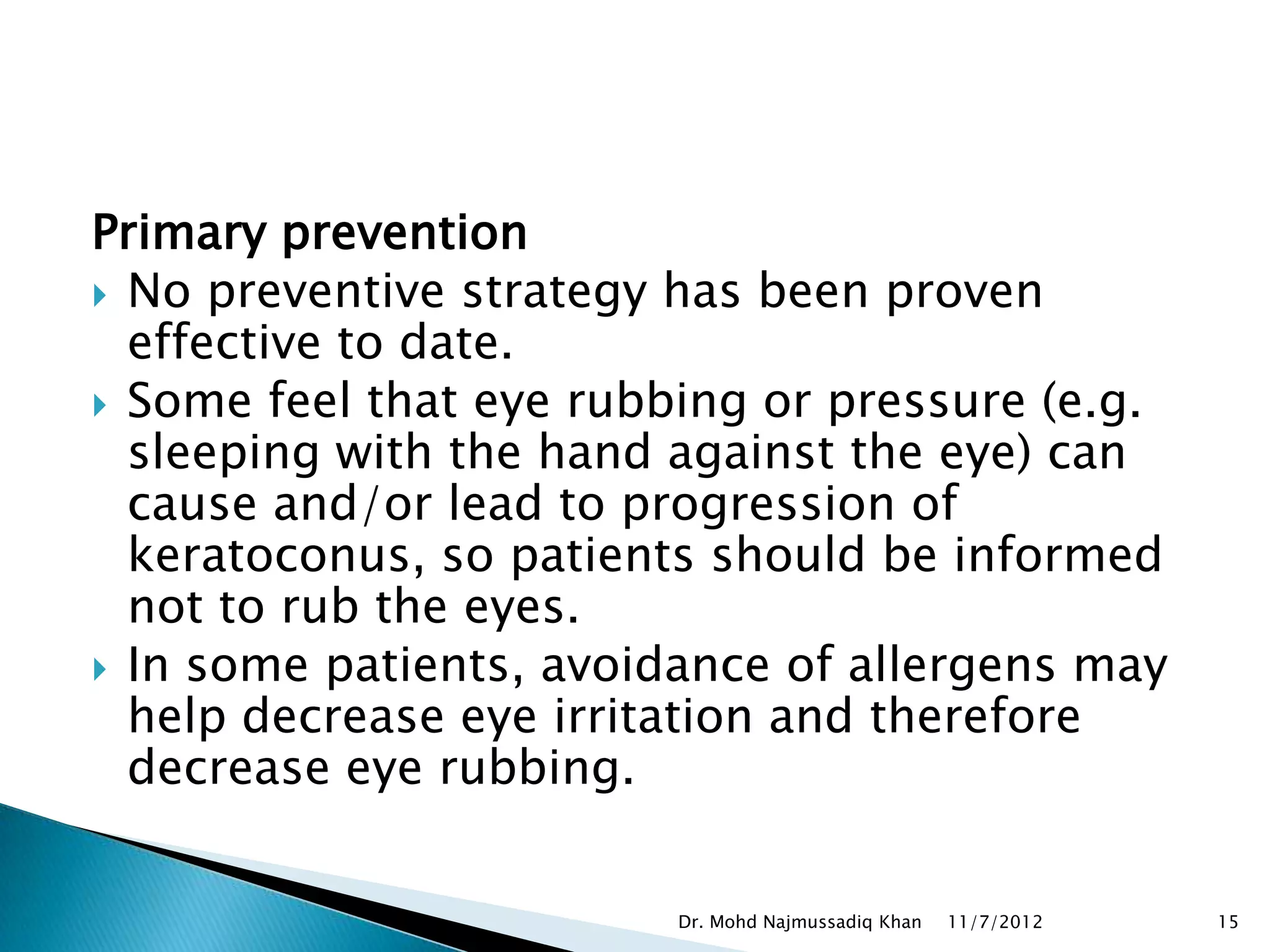 Primary prevention
 No preventive strategy has been proven
  effective to date.
 Some feel that eye rubbing or pressure (e.g.
  sleeping with the hand against the eye) can
  cause and/or lead to progression of
  keratoconus, so patients should be informed
  not to rub the eyes.
 In some patients, avoidance of allergens may
  help decrease eye irritation and therefore
  decrease eye rubbing.


                         Dr. Mohd Najmussadiq Khan   11/7/2012   15
 