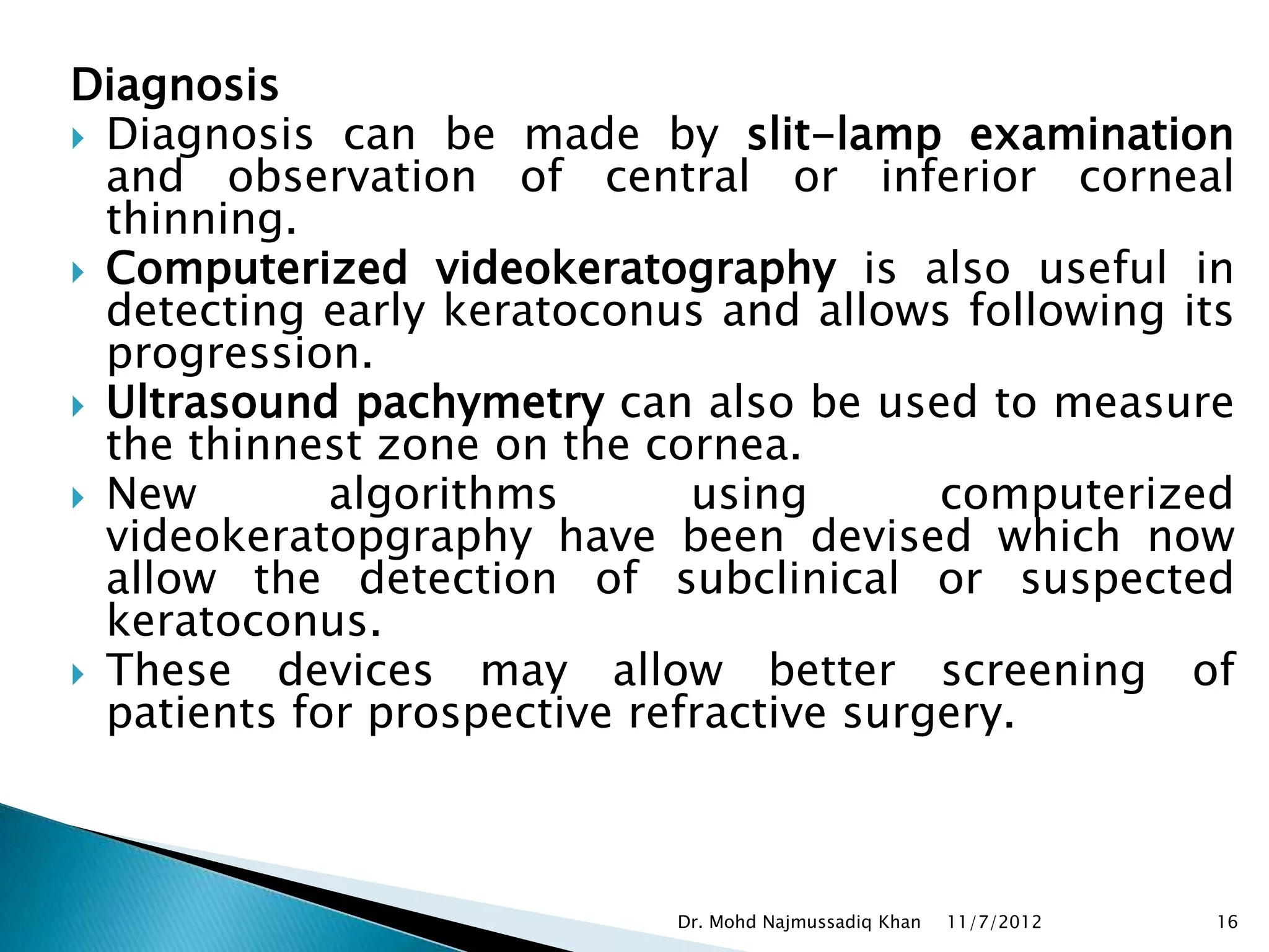 Diagnosis
 Diagnosis can be made by slit-lamp examination
  and observation of central or inferior corneal
  thinning.
 Computerized videokeratography is also useful in
  detecting early keratoconus and allows following its
  progression.
 Ultrasound pachymetry can also be used to measure
  the thinnest zone on the cornea.
 New        algorithms       using       computerized
  videokeratopgraphy have been devised which now
  allow the detection of subclinical or suspected
  keratoconus.
 These devices may allow better screening of
  patients for prospective refractive surgery.



                            Dr. Mohd Najmussadiq Khan   11/7/2012   16
 