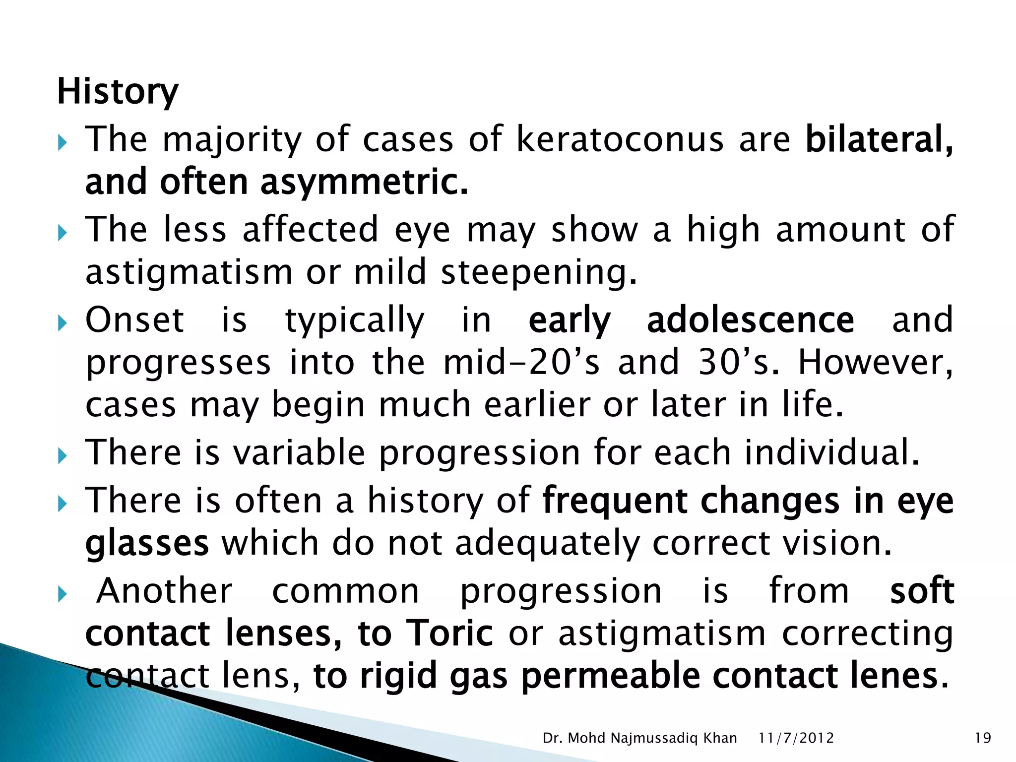 History
 The majority of cases of keratoconus are bilateral,
  and often asymmetric.
 The less affected eye may show a high amount of
  astigmatism or mild steepening.
 Onset is typically in early adolescence         and
  progresses into the mid-20’s and 30’s. However,
  cases may begin much earlier or later in life.
 There is variable progression for each individual.
 There is often a history of frequent changes in eye
  glasses which do not adequately correct vision.
 Another    common progression is from soft
  contact lenses, to Toric or astigmatism correcting
  contact lens, to rigid gas permeable contact lenes.
                            Dr. Mohd Najmussadiq Khan   11/7/2012   19
 