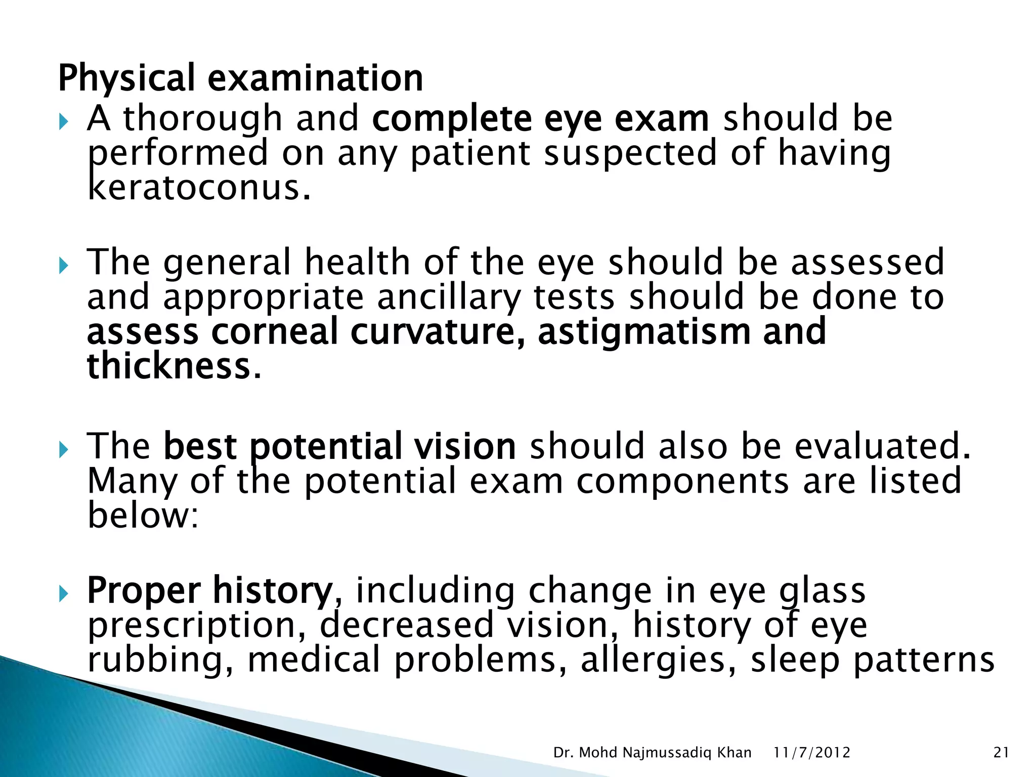 Physical examination
 A thorough and complete eye exam should be
  performed on any patient suspected of having
  keratoconus.

   The general health of the eye should be assessed
    and appropriate ancillary tests should be done to
    assess corneal curvature, astigmatism and
    thickness.

   The best potential vision should also be evaluated.
    Many of the potential exam components are listed
    below:

   Proper history, including change in eye glass
    prescription, decreased vision, history of eye
    rubbing, medical problems, allergies, sleep patterns

                              Dr. Mohd Najmussadiq Khan   11/7/2012   21
 