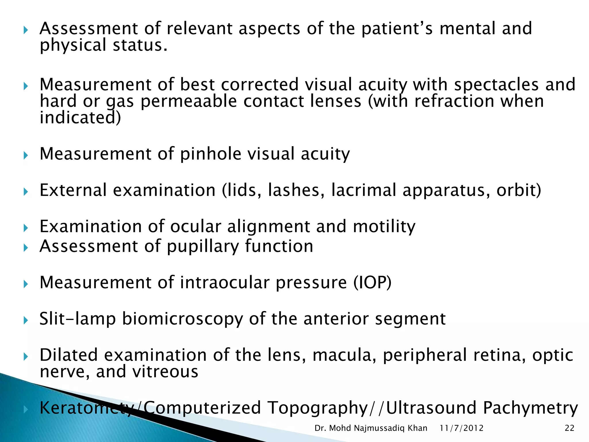    Assessment of relevant aspects of the patient’s mental and
    physical status.

   Measurement of best corrected visual acuity with spectacles and
    hard or gas permeaable contact lenses (with refraction when
    indicated)

   Measurement of pinhole visual acuity

   External examination (lids, lashes, lacrimal apparatus, orbit)

   Examination of ocular alignment and motility
   Assessment of pupillary function

   Measurement of intraocular pressure (IOP)

   Slit-lamp biomicroscopy of the anterior segment

   Dilated examination of the lens, macula, peripheral retina, optic
    nerve, and vitreous

   Keratomety/Computerized Topography//Ultrasound Pachymetry
                                     Dr. Mohd Najmussadiq Khan   11/7/2012   22
 