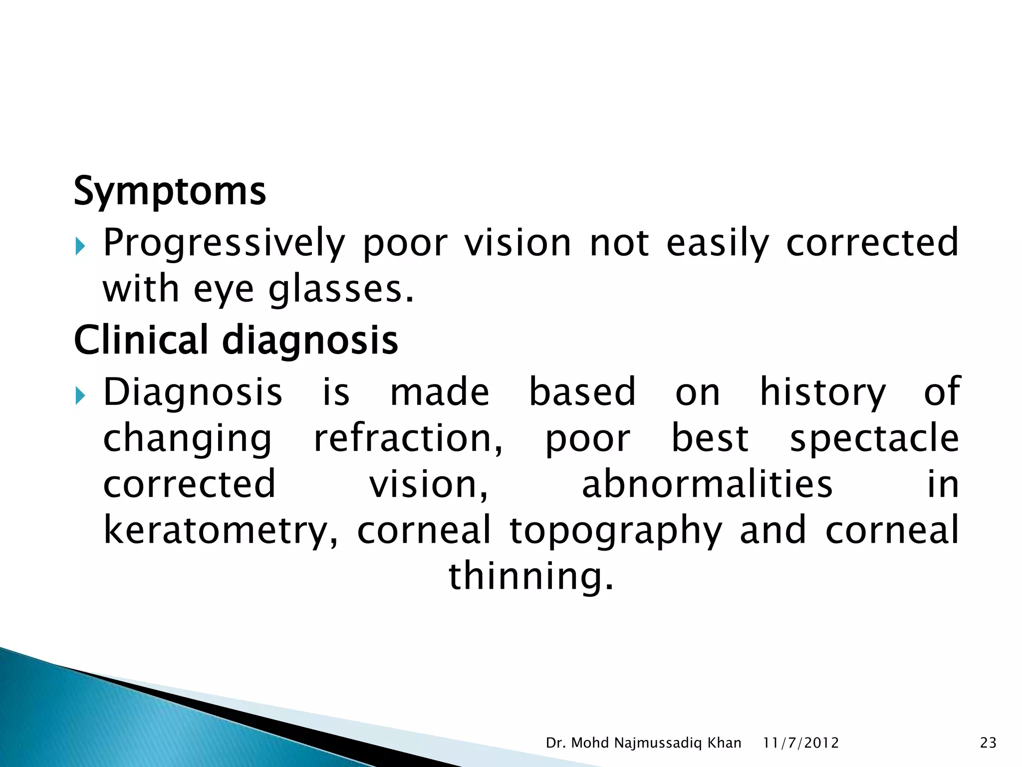 Symptoms
 Progressively poor vision not easily corrected
  with eye glasses.
Clinical diagnosis
 Diagnosis is made based on history of
  changing refraction, poor best spectacle
  corrected     vision,     abnormalities      in
  keratometry, corneal topography and corneal
                     thinning.



                          Dr. Mohd Najmussadiq Khan   11/7/2012   23
 