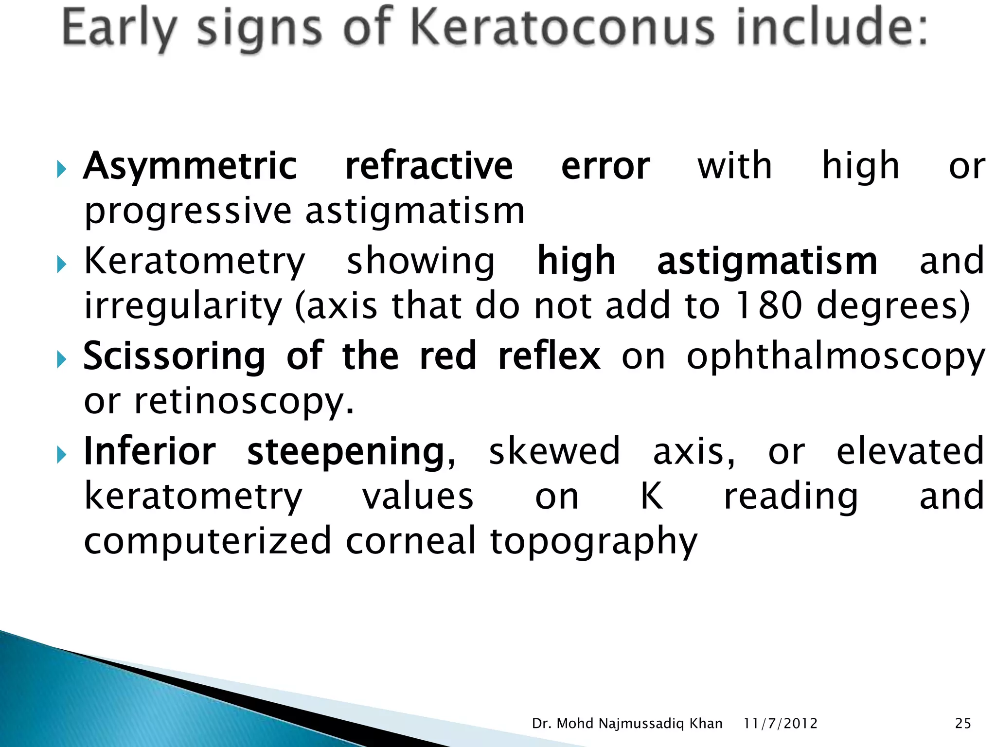    Asymmetric refractive error with high or
    progressive astigmatism
   Keratometry showing high astigmatism and
    irregularity (axis that do not add to 180 degrees)
   Scissoring of the red reflex on ophthalmoscopy
    or retinoscopy.
   Inferior steepening, skewed axis, or elevated
    keratometry      values    on    K   reading   and
    computerized corneal topography



                            Dr. Mohd Najmussadiq Khan   11/7/2012   25
 