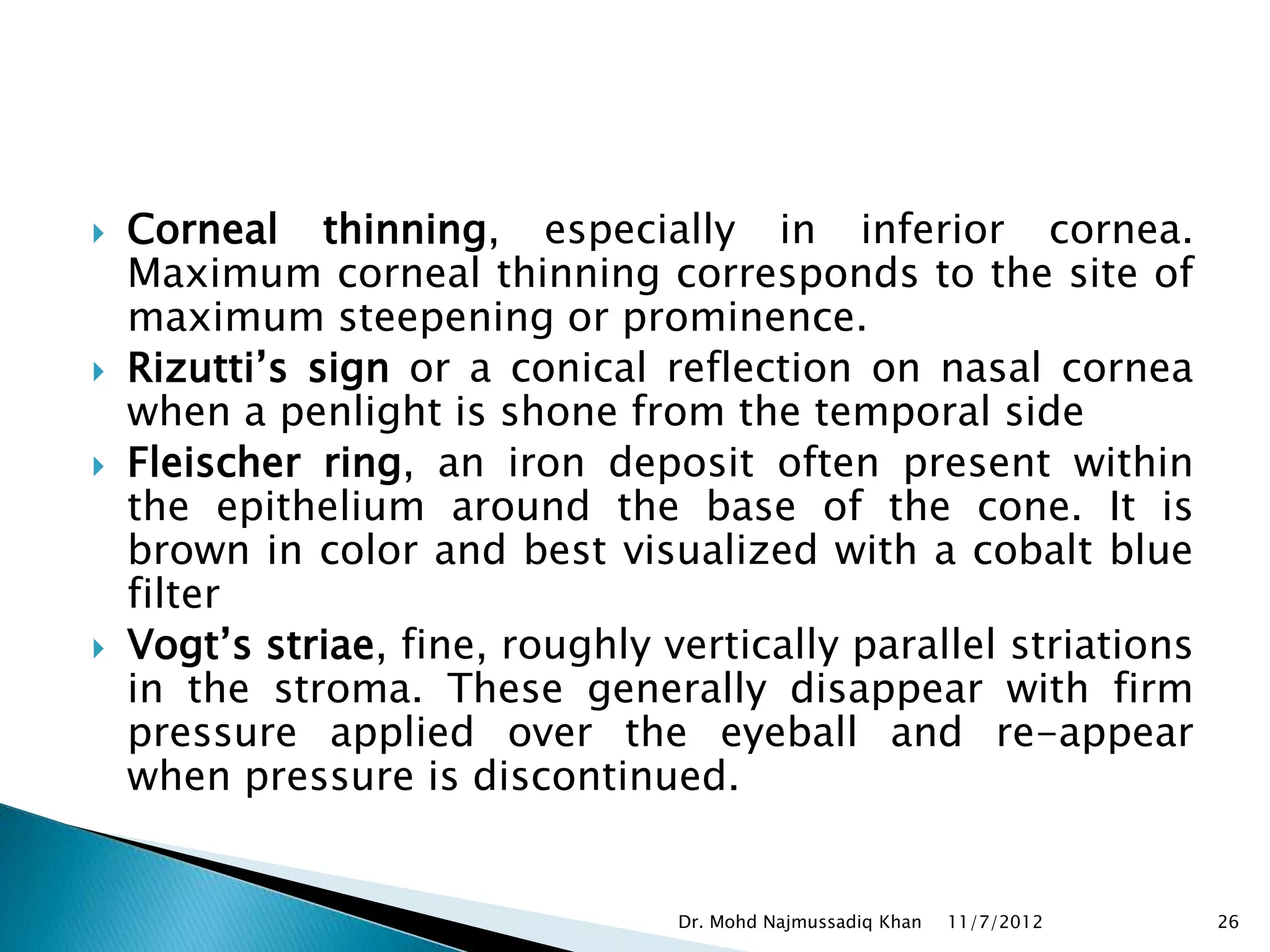    Corneal thinning, especially in inferior cornea.
    Maximum corneal thinning corresponds to the site of
    maximum steepening or prominence.
   Rizutti’s sign or a conical reflection on nasal cornea
    when a penlight is shone from the temporal side
   Fleischer ring, an iron deposit often present within
    the epithelium around the base of the cone. It is
    brown in color and best visualized with a cobalt blue
    filter
   Vogt’s striae, fine, roughly vertically parallel striations
    in the stroma. These generally disappear with firm
    pressure applied over the eyeball and re-appear
    when pressure is discontinued.


                                  Dr. Mohd Najmussadiq Khan   11/7/2012   26
 