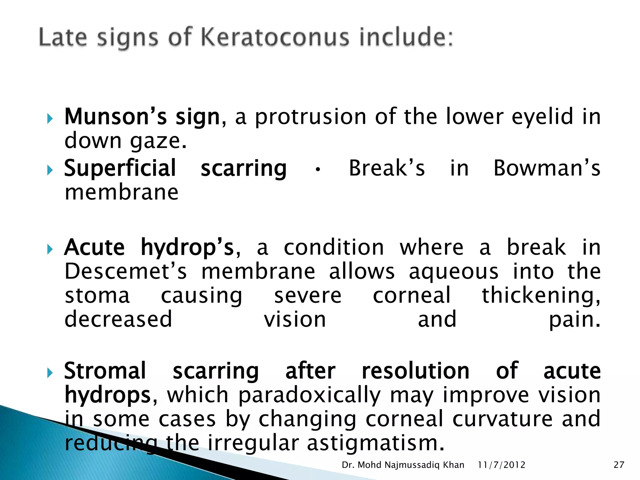   Munson’s sign, a protrusion of the lower eyelid in
    down gaze.
   Superficial scarring • Break’s in Bowman’s
    membrane

   Acute hydrop’s, a condition where a break in
    Descemet’s membrane allows aqueous into the
    stoma causing severe corneal thickening,
    decreased        vision      and        pain.

   Stromal scarring after resolution of acute
    hydrops, which paradoxically may improve vision
    in some cases by changing corneal curvature and
    reducing the irregular astigmatism.
                             Dr. Mohd Najmussadiq Khan   11/7/2012   27
 