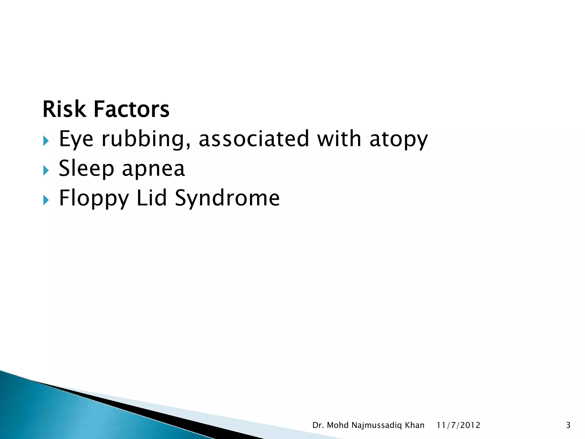 Risk Factors
 Eye rubbing, associated with atopy
 Sleep apnea
 Floppy Lid Syndrome




                         Dr. Mohd Najmussadiq Khan   11/7/2012   3
 